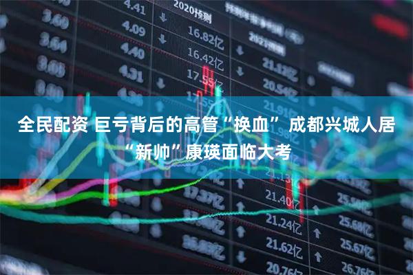 全民配资 巨亏背后的高管“换血” 成都兴城人居“新帅”康瑛面临大考