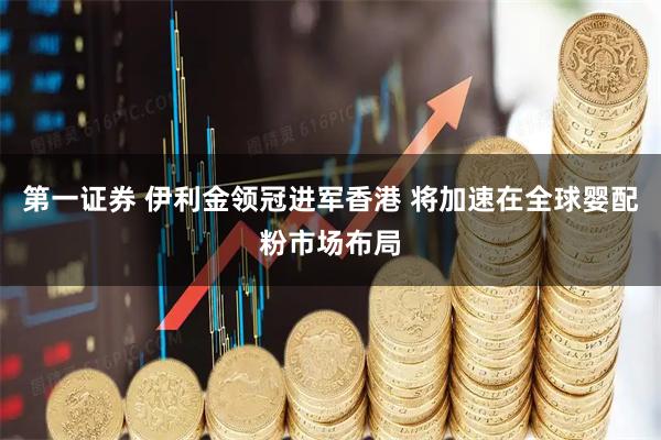 第一证券 伊利金领冠进军香港 将加速在全球婴配粉市场布局