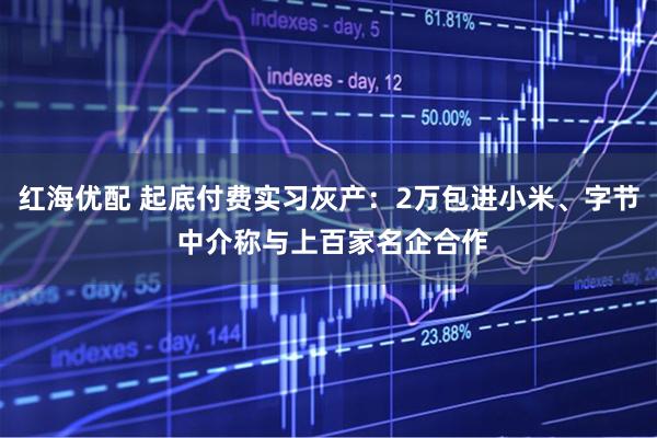 红海优配 起底付费实习灰产：2万包进小米、字节 中介称与上百家名企合作