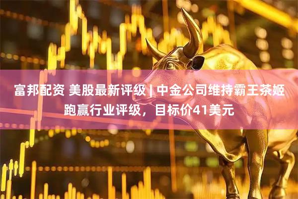 富邦配资 美股最新评级 | 中金公司维持霸王茶姬跑赢行业评级，目标价41美元