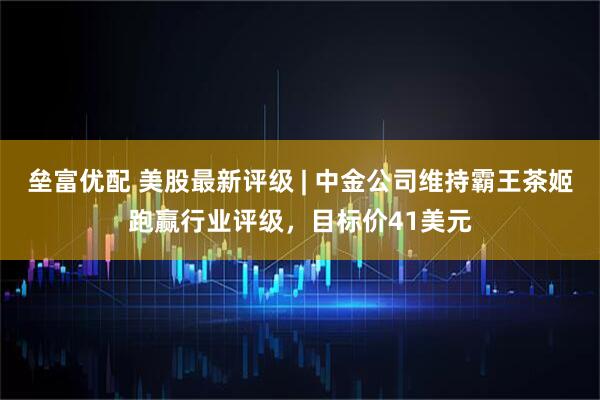 垒富优配 美股最新评级 | 中金公司维持霸王茶姬跑赢行业评级，目标价41美元