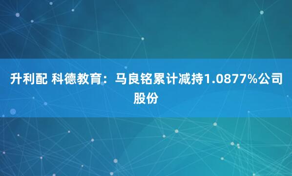 升利配 科德教育：马良铭累计减持1.0877%公司股份