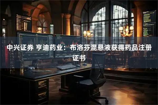 中兴证券 亨迪药业：布洛芬混悬液获得药品注册证书