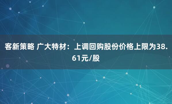 客新策略 广大特材：上调回购股份价格上限为38.61元/股