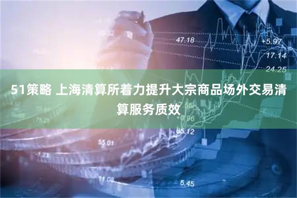 51策略 上海清算所着力提升大宗商品场外交易清算服务质效