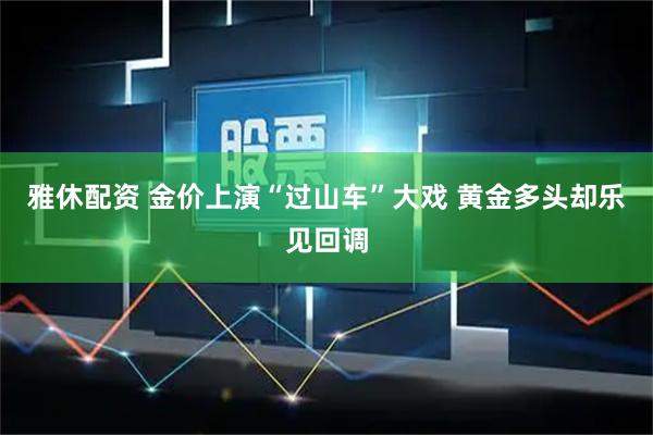 雅休配资 金价上演“过山车”大戏 黄金多头却乐见回调