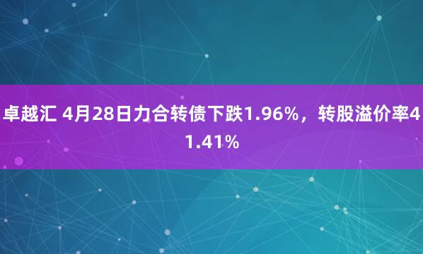 卓越汇 4月28日力合转债下跌1.96%，转股溢价率41.41%