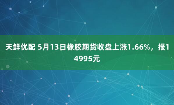 天鲜优配 5月13日橡胶期货收盘上涨1.66%，报14995元