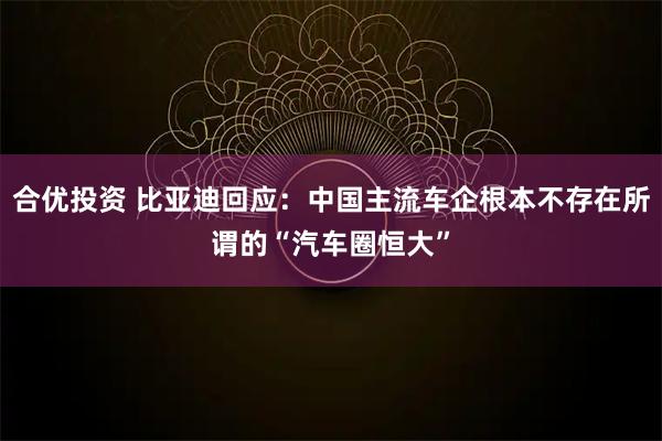 合优投资 比亚迪回应：中国主流车企根本不存在所谓的“汽车圈恒大”