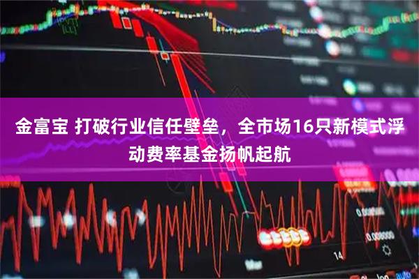 金富宝 打破行业信任壁垒，全市场16只新模式浮动费率基金扬帆起航