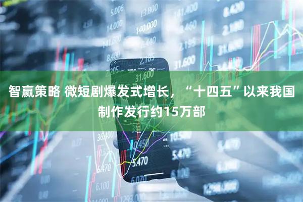 智赢策略 微短剧爆发式增长，“十四五”以来我国制作发行约15万部
