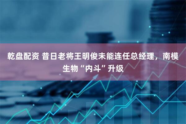 乾盘配资 昔日老将王明俊未能连任总经理，南模生物“内斗”升级