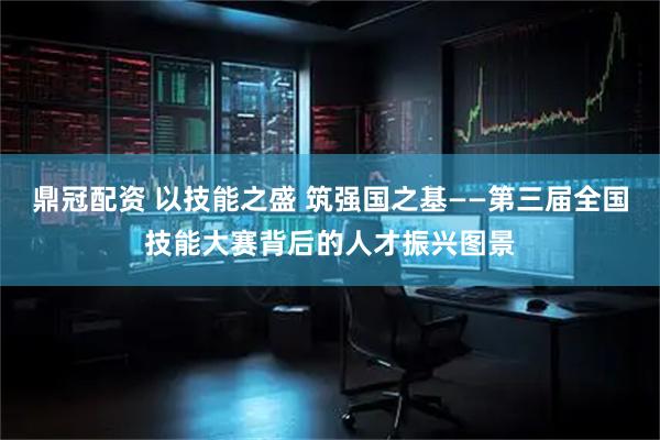 鼎冠配资 以技能之盛 筑强国之基——第三届全国技能大赛背后的人才振兴图景
