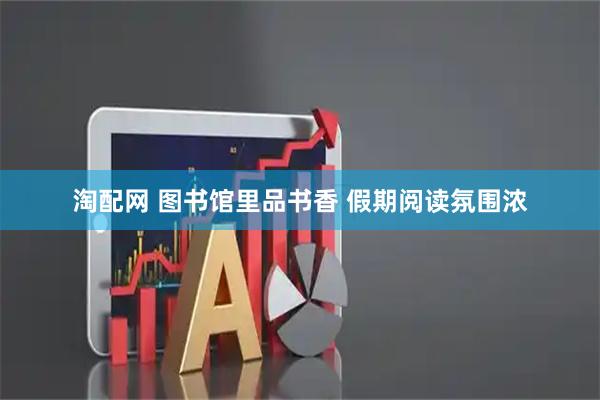 淘配网 图书馆里品书香 假期阅读氛围浓