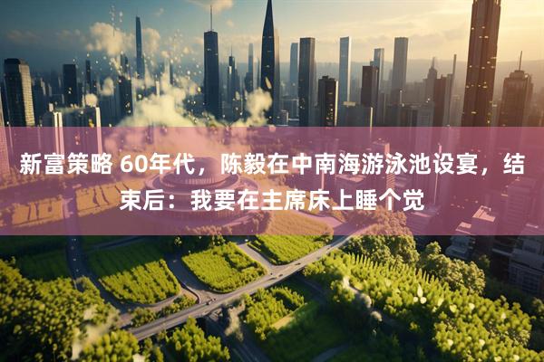 新富策略 60年代，陈毅在中南海游泳池设宴，结束后：我要在主席床上睡个觉