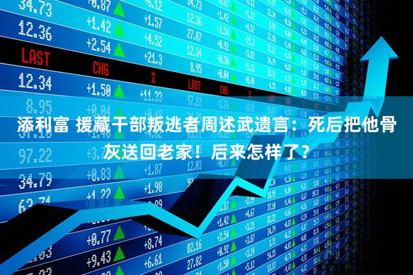 添利富 援藏干部叛逃者周述武遗言：死后把他骨灰送回老家！后来怎样了？