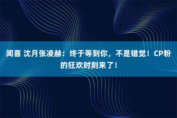 闻喜 沈月张凌赫：终于等到你，不是错觉！CP粉的狂欢时刻来了！
