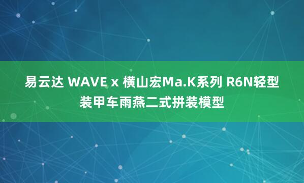 易云达 WAVE x 横山宏Ma.K系列 R6N轻型装甲车雨燕二式拼装模型