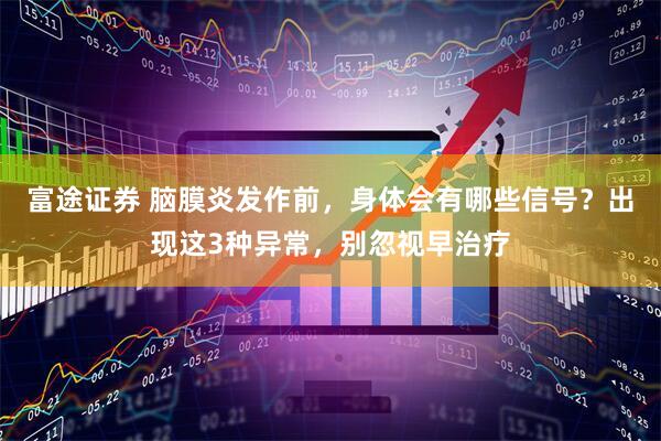 富途证券 脑膜炎发作前，身体会有哪些信号？出现这3种异常，别忽视早治疗