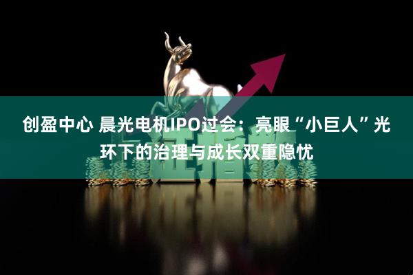 创盈中心 晨光电机IPO过会：亮眼“小巨人”光环下的治理与成长双重隐忧
