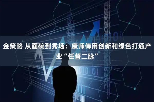 金策略 从面碗到秀场：康师傅用创新和绿色打通产业“任督二脉”