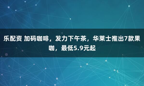 乐配资 加码咖啡，发力下午茶，华莱士推出7款果咖，最低5.9元起